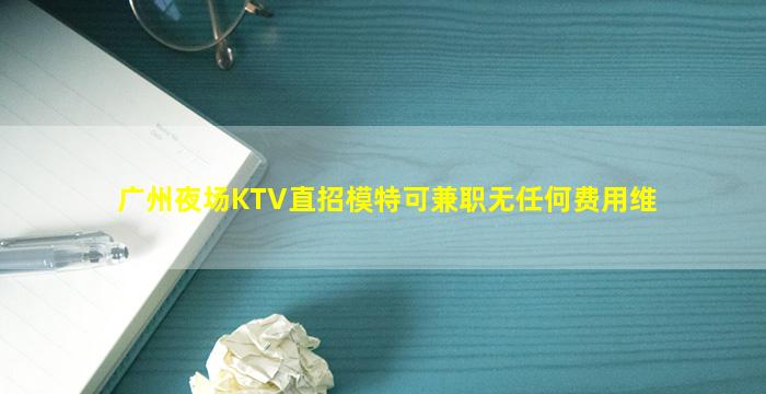 广州夜场KTV直招模特可兼职无任何费用维